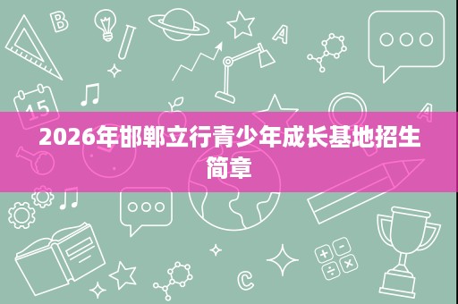 2026年邯郸立行青少年成长基地招生简章 2026年邯郸立行青少年成长基地招生简章