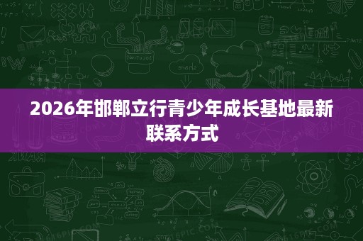 2026年邯郸立行青少年成长基地最新联系方式 2026年邯郸立行青少年成长基地最新联系方式