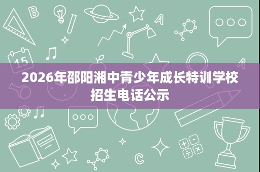 2026年邵阳湘中青少年成长特训学校招生电话公示 2026年邵阳湘中青少年成长特训学校招生电话公示