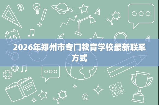 2026年郑州市专门教育学校最新联系方式 2026年郑州市专门教育学校最新联系方式