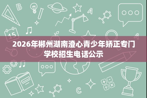 2026年郴州湖南澄心青少年矫正专门学校招生电话公示