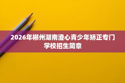 2026年郴州湖南澄心青少年矫正专门学校招生简章 2026年郴州湖南澄心青少年矫正专门学校招生简章