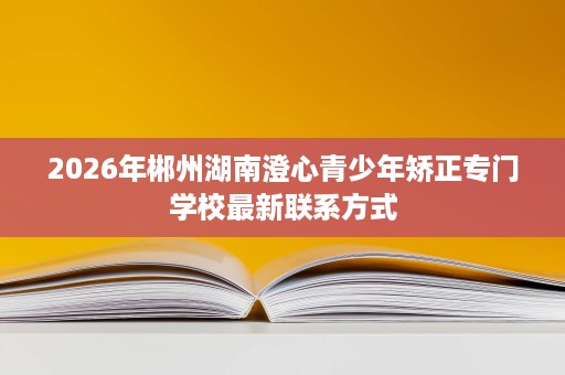 2026年郴州湖南澄心青少年矫正专门学校最新联系方式 2026年郴州湖南澄心青少年矫正专门学校最新联系方式