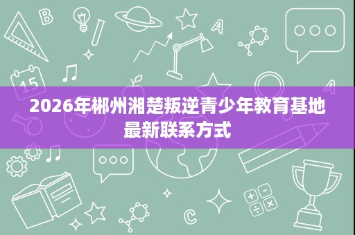 2026年郴州湘楚叛逆青少年教育基地最新联系方式