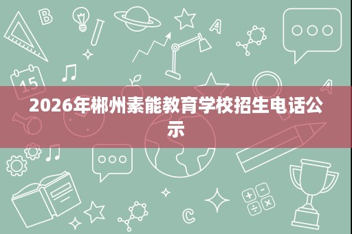 2026年郴州素能教育学校招生电话公示 2026年郴州素能教育学校招生电话公示