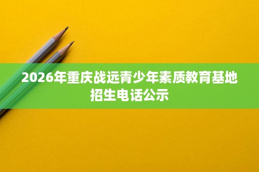 2026年重庆战远青少年素质教育基地招生电话公示