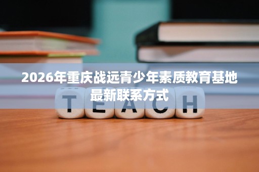 2026年重庆战远青少年素质教育基地最新联系方式 2026年重庆战远青少年素质教育基地最新联系方式