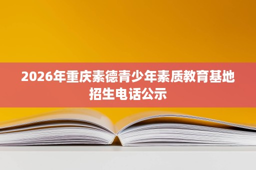 2026年重庆素德青少年素质教育基地招生电话公示