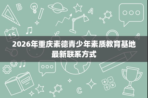 2026年重庆素德青少年素质教育基地最新联系方式 2026年重庆素德青少年素质教育基地最新联系方式