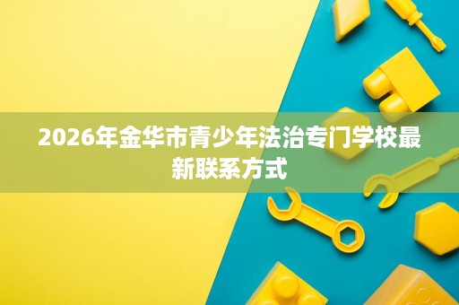 2026年金华市青少年法治专门学校最新联系方式 2026年金华市青少年法治专门学校最新联系方式