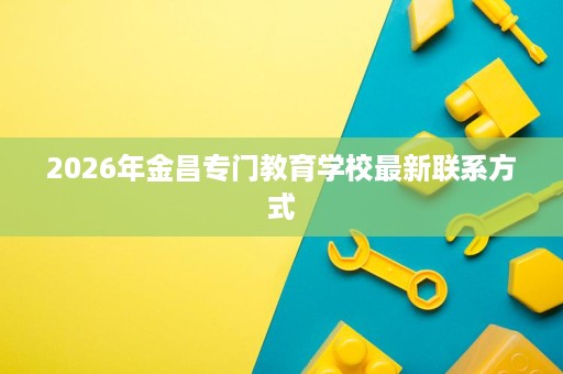 2026年金昌专门教育学校最新联系方式 2026年金昌专门教育学校最新联系方式
