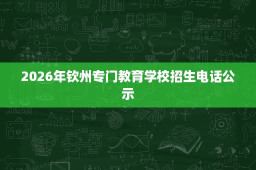 2026年钦州专门教育学校招生电话公示 2026年钦州专门教育学校招生电话公示