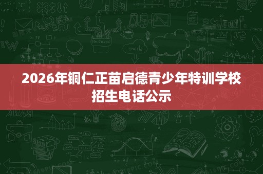 2026年铜仁正苗启德青少年特训学校招生电话公示 2026年铜仁正苗启德青少年特训学校招生电话公示