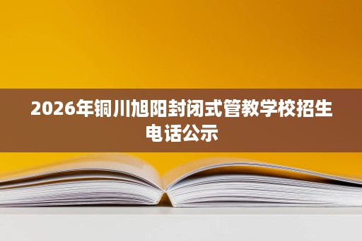 2026年铜川旭阳封闭式管教学校招生电话公示 2026年铜川旭阳封闭式管教学校招生电话公示