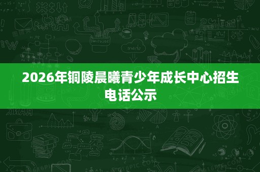 2026年铜陵晨曦青少年成长中心招生电话公示 2026年铜陵晨曦青少年成长中心招生电话公示