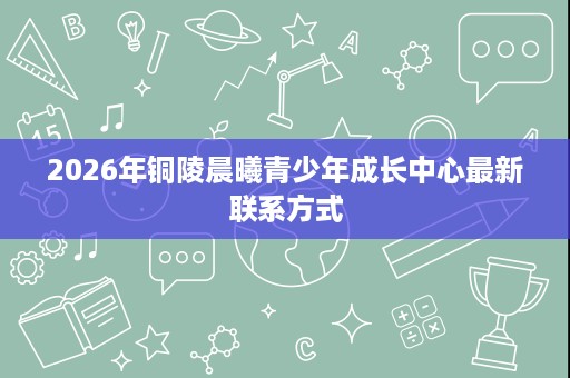 2026年铜陵晨曦青少年成长中心最新联系方式 2026年铜陵晨曦青少年成长中心最新联系方式
