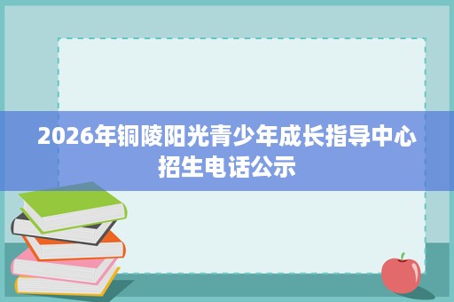 2026年铜陵阳光青少年成长指导中心招生电话公示 2026年铜陵阳光青少年成长指导中心招生电话公示