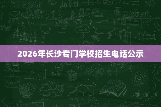 2026年长沙专门学校招生电话公示 2026年长沙专门学校招生电话公示
