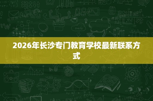 2026年长沙专门教育学校最新联系方式 2026年长沙专门教育学校最新联系方式