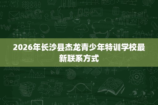 2026年长沙县杰龙青少年特训学校最新联系方式 2026年长沙县杰龙青少年特训学校最新联系方式
