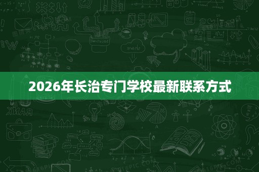 2026年长治专门学校最新联系方式 2026年长治专门学校最新联系方式