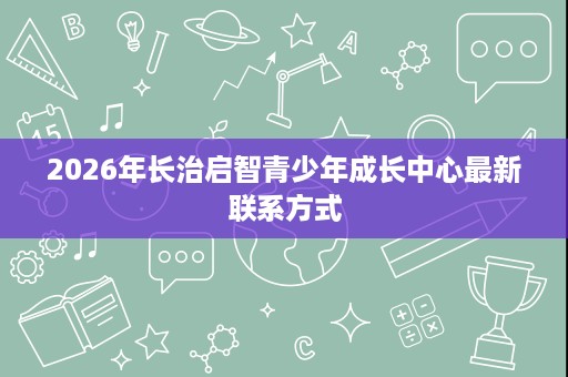 2026年长治启智青少年成长中心最新联系方式 2026年长治启智青少年成长中心最新联系方式