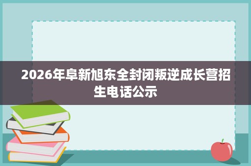 2026年阜新旭东全封闭叛逆成长营招生电话公示 2026年阜新旭东全封闭叛逆成长营招生电话公示