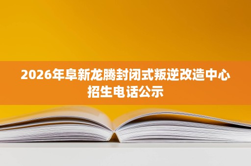 2026年阜新龙腾封闭式叛逆改造中心招生电话公示 2026年阜新龙腾封闭式叛逆改造中心招生电话公示