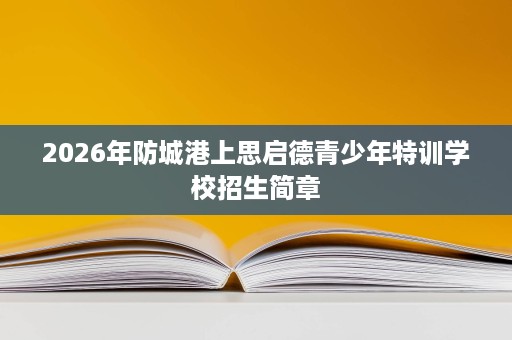 2026年防城港上思启德青少年特训学校招生简章 2026年防城港上思启德青少年特训学校招生简章