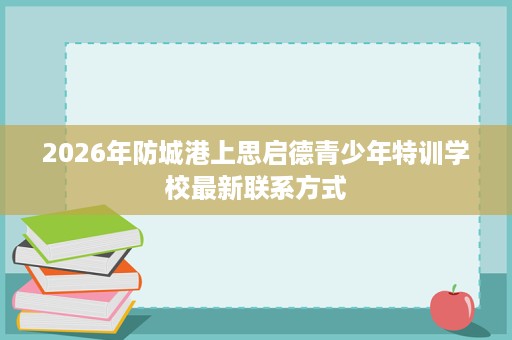 2026年防城港上思启德青少年特训学校最新联系方式 2026年防城港上思启德青少年特训学校最新联系方式
