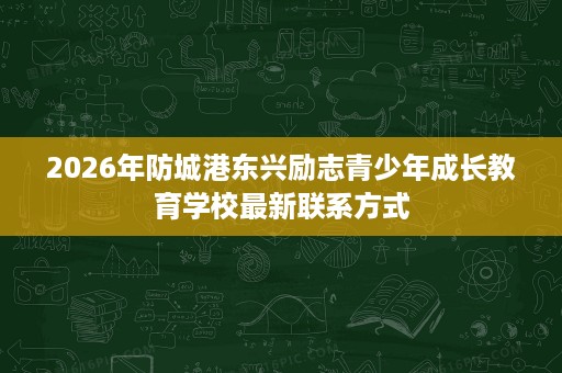 2026年防城港东兴励志青少年成长教育学校最新联系方式 2026年防城港东兴励志青少年成长教育学校最新联系方式
