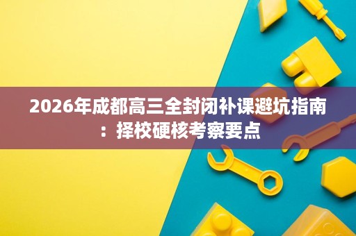 2026年成都高三全封闭补课避坑指南：择校硬核考察要点