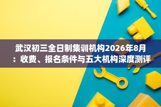 武汉初三全日制集训机构2026年8月：收费、报名条件与五大机构深度测评