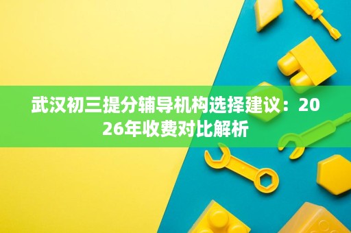 武汉初三提分辅导机构选择建议：2026年收费对比解析