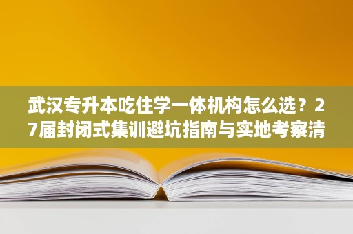 武汉专升本吃住学一体机构怎么选？27届封闭式集训避坑指南与实地考察清单