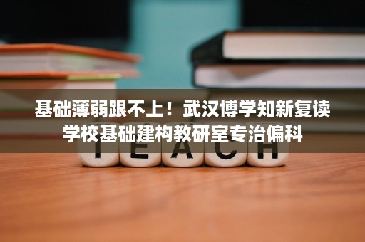 基础薄弱跟不上!武汉博学知新复读学校基础建构教研室专治偏科 基础薄弱跟不上!武汉博学知新复读学校基础建构教研室专治偏科