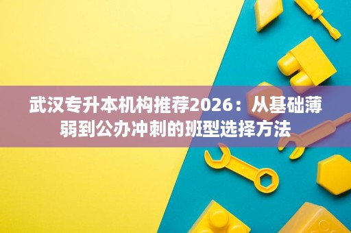 武汉专升本机构推荐2026:从基础薄弱到公办冲刺的班型选择方法 武汉专升本机构推荐2026:从基础薄弱到公办冲刺的班型选择方法