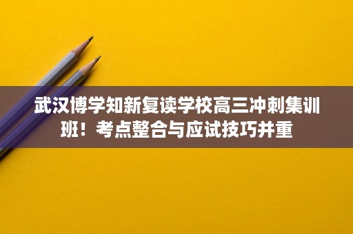 武汉博学知新复读学校高三冲刺集训班!考点整合与应试技巧并重 武汉博学知新复读学校高三冲刺集训班!考点整合与应试技巧并重