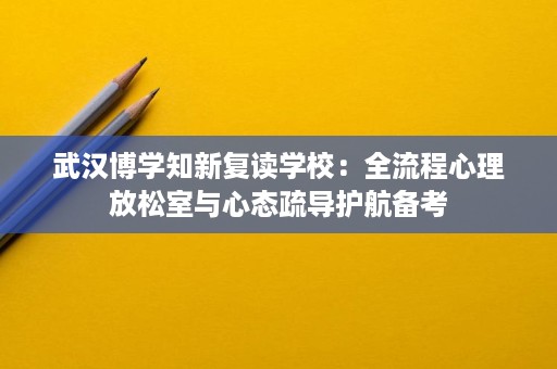 武汉博学知新复读学校:全流程心理放松室与心态疏导护航备考 武汉博学知新复读学校:全流程心理放松室与心态疏导护航备考