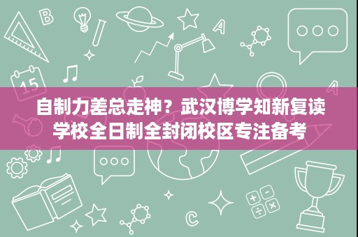 自制力差总走神？武汉博学知新复读学校全日制全封闭校区专注备考
