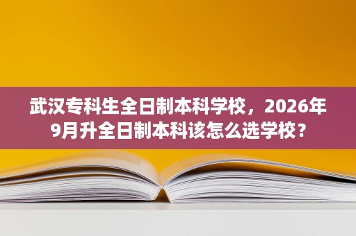 武汉专科生全日制本科学校,2026年9月升全日制本科该怎么选学校? 武汉专科生全日制本科学校,2026年9月升全日制本科该怎么选学校?