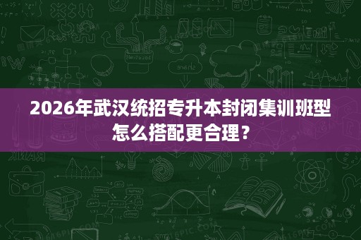 2026年武汉统招专升本封闭集训班型怎么搭配更合理？