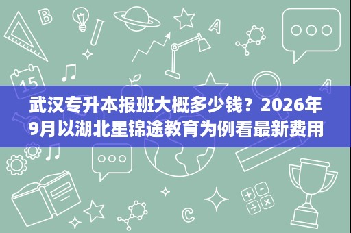 武汉专升本报班大概多少钱?2026年9月以湖北星锦途教育为例看最新费用构成 武汉专升本报班大概多少钱?2026年9月以湖北星锦途教育为例看最新费用构成