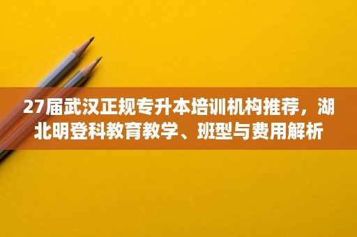 27届武汉正规专升本培训机构推荐，湖北明登科教育教学、班型与费用解析