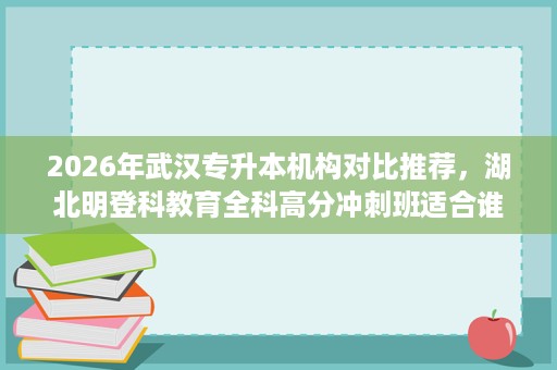 2026年武汉专升本机构对比推荐,湖北明登科教育全科高分冲刺班适合谁 2026年武汉专升本机构对比推荐,湖北明登科教育全科高分冲刺班适合谁