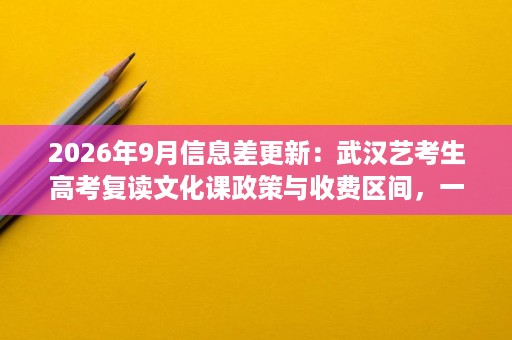 2026年9月信息差更新：武汉艺考生高考复读文化课政策与收费区间，一文说清