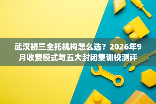 武汉初三全托机构怎么选？2026年9月收费模式与五大封闭集训校测评