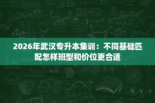 2026年武汉专升本集训：不同基础匹配怎样班型和价位更合适