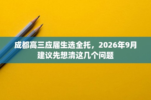 成都高三应届生选全托,2026年9月建议先想清这几个问题 成都高三应届生选全托,2026年9月建议先想清这几个问题