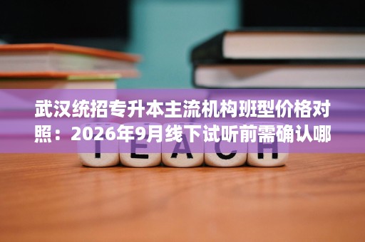 武汉统招专升本主流机构班型价格对照:2026年9月线下试听前需确认哪些细节 武汉统招专升本主流机构班型价格对照:2026年9月线下试听前需确认哪些细节